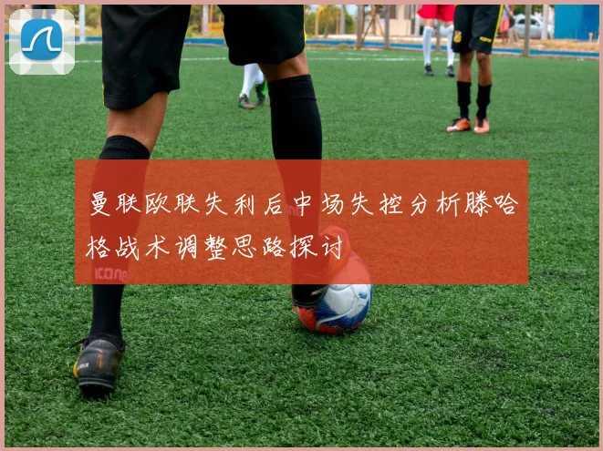 曼联欧联失利后中场失控分析滕哈格战术调整思路探讨