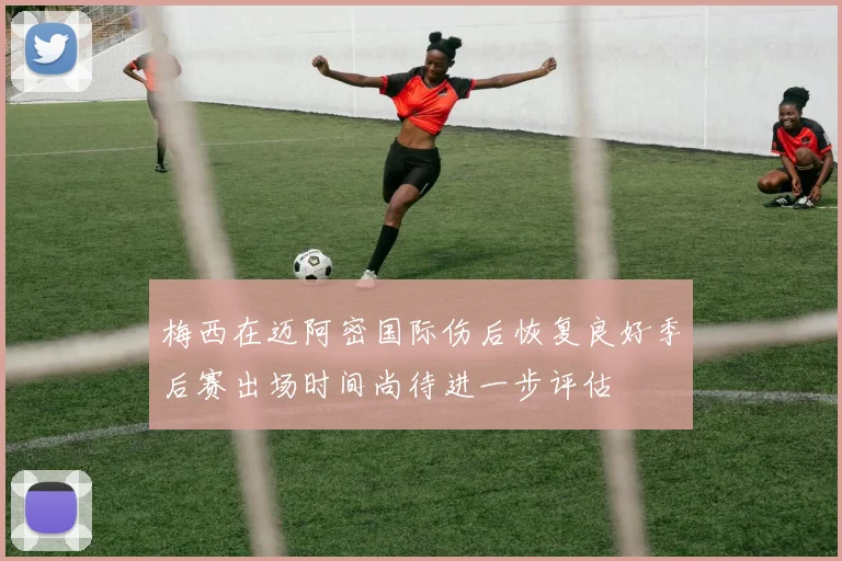 梅西在迈阿密国际伤后恢复良好季后赛出场时间尚待进一步评估