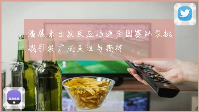 潘展乐出发反应迅速全国赛纪录挑战引发广泛关注与期待