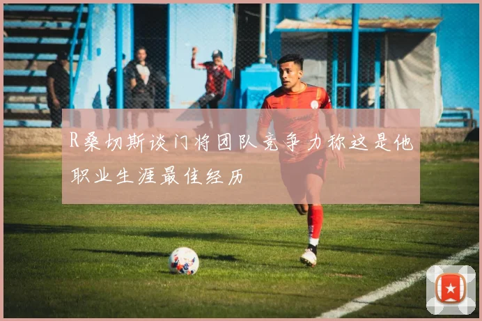 R桑切斯谈门将团队竞争力称这是他职业生涯最佳经历