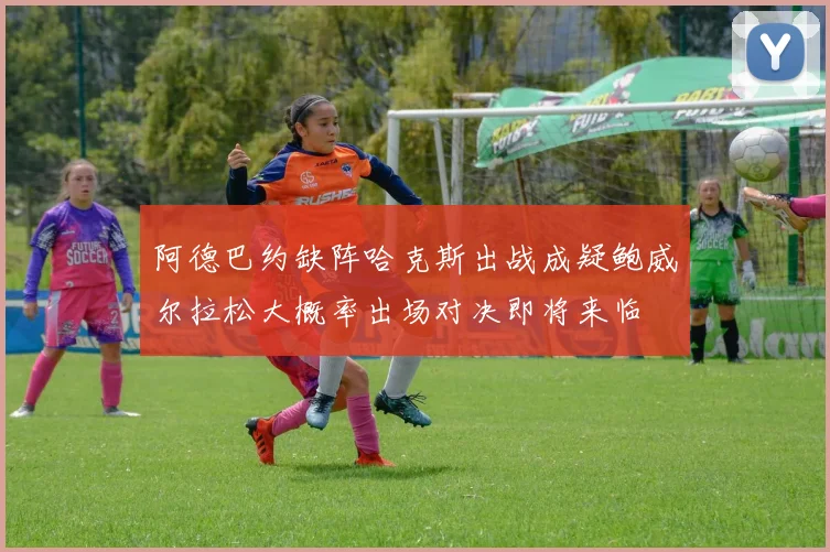 阿德巴约缺阵哈克斯出战成疑鲍威尔拉松大概率出场对决即将来临