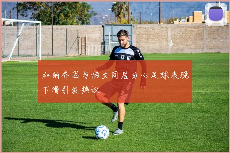 加纳乔因与捞女同居分心足球表现下滑引发热议